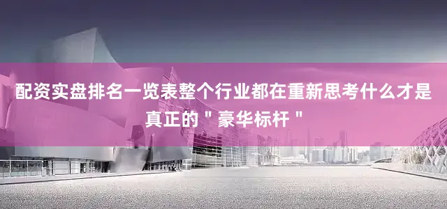 配资实盘排名一览表整个行业都在重新思考什么才是真正的＂豪华标杆＂