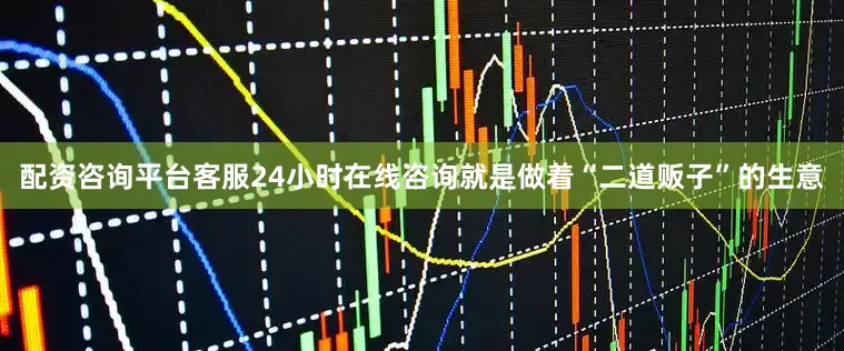 配资咨询平台客服24小时在线咨询就是做着“二道贩子”的生意