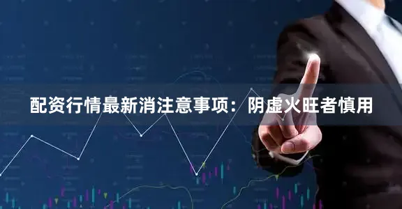 配资行情最新消注意事项：阴虚火旺者慎用