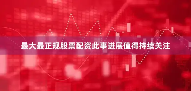 最大最正规股票配资此事进展值得持续关注