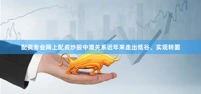 配资专业网上配资炒股中澳关系近年来走出低谷、实现转圜