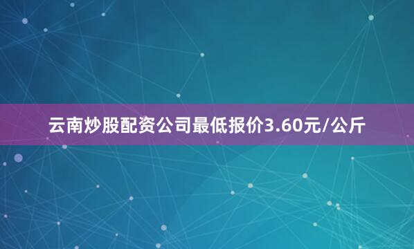 云南炒股配资公司最低报价3.60元/公斤