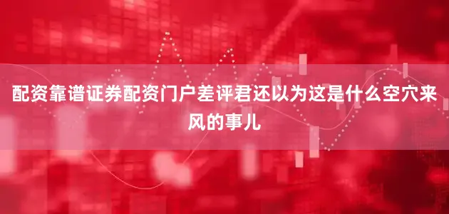 配资靠谱证券配资门户差评君还以为这是什么空穴来风的事儿
