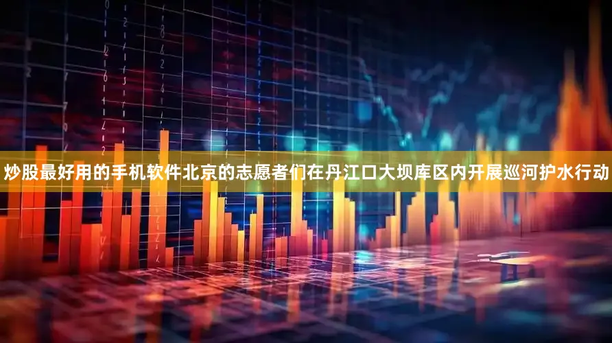 炒股最好用的手机软件北京的志愿者们在丹江口大坝库区内开展巡河护水行动