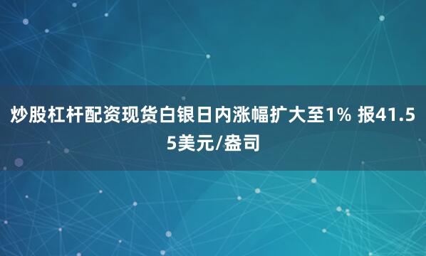 炒股杠杆配资现货白银日内涨幅扩大至1% 报41.55美元/盎司