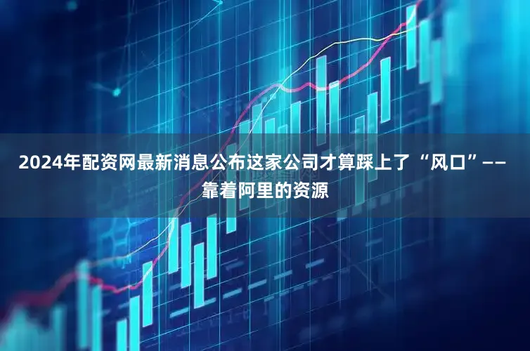 2024年配资网最新消息公布这家公司才算踩上了 “风口”—— 靠着阿里的资源