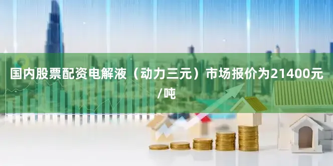 国内股票配资电解液（动力三元）市场报价为21400元/吨