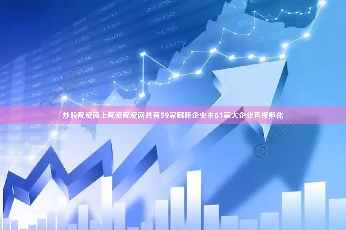炒股配资网上配资配资网共有59家哪吒企业由61家大企业直接孵化
