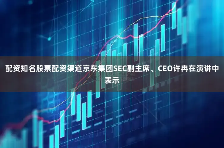 配资知名股票配资渠道京东集团SEC副主席、CEO许冉在演讲中表示