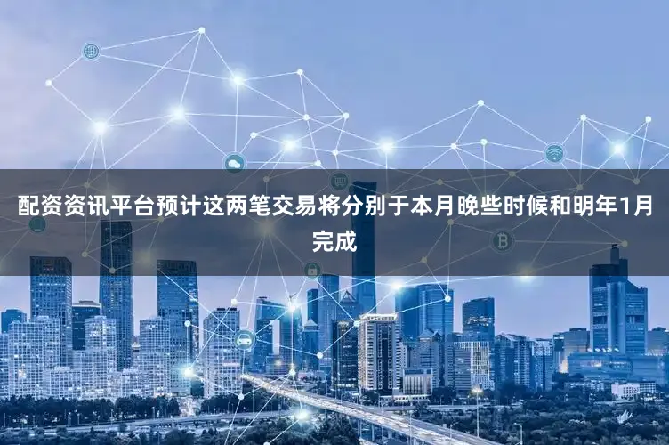 配资资讯平台预计这两笔交易将分别于本月晚些时候和明年1月完成